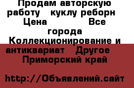 Продам авторскую работу - куклу-реборн › Цена ­ 27 000 - Все города Коллекционирование и антиквариат » Другое   . Приморский край